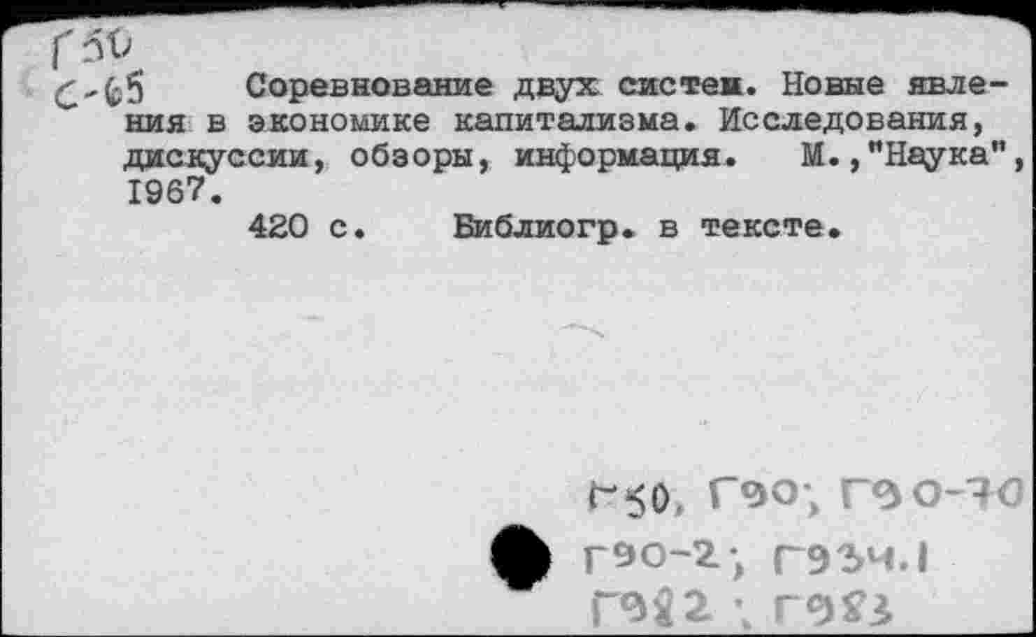 ﻿С'^ Соревнование двух систем. Новые явле-” ния в экономике капитализма. Исследования, дискуссии, обзоры, информация. М.,"Наука", 1967. 420 с
Библиогр. в тексте
ГбО, Г9О-, Г ЗО-4С ф г90-2; Г93Ч.1
ГИ2 ; г№